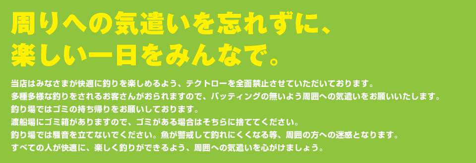 周りへの気遣いを忘れずに、楽しい一日をみんなで。当店はみなさまが快適に釣りを楽しめるよう、テクトローを全面禁止させていただいております。多種多様な釣りをされるお客さんがおられますので、バッティングの無いよう周囲への気遣いをお願いいたします。釣り場保全のため、釣り場ではゴミの持ち帰りをお願いしております。渡船場にゴミ箱がありますので、ゴミがある場合はそちらに捨ててください。釣り場では騒音を立てないでください。魚が警戒して釣れにくくなる等、周囲の方への迷惑となります。すべての人が快適に、楽しく釣りができるよう、周囲への気遣いを心がけましょう。