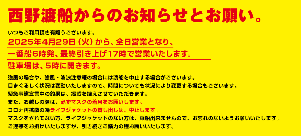 西野渡船からのお知らせとお願い。いつもご利用頂き有難うございます。土日祝のみの営業となり、午前７時始発、最終引き上げは午後5時で営業いたします。目まぐるしく状況は変動いたしますので、時間についても状況により変更する場合もございます。緊急事態宣言中の釣果は、掲載を控えさせていただきます。また、お越しの際は、必ずマスクの着用をお願いします。コロナ再拡散の為ライフジャケットの貸し出しは、中止します。マスクをされてない方、ライフジャケットのない方は、乗船出来ませんので、お忘れのないようお願いいたします。ご迷惑をお掛けいたしますが、引き続きご協力の程お願いいたします。